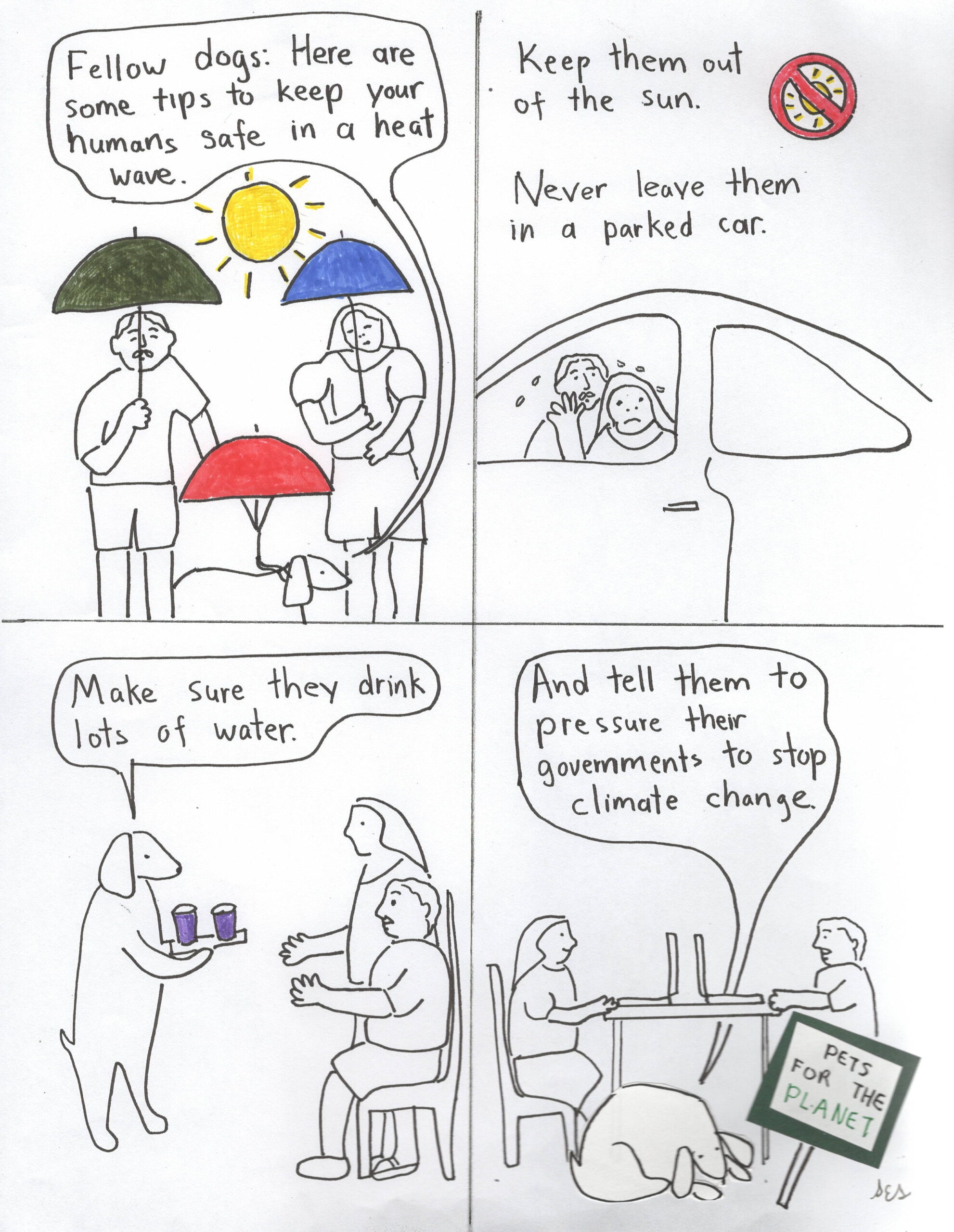 This is a four-panel comic. In panel one a man and a woman and a dog are all holding sun umbrellas against  a very hot sun. The dog is saying: "Fellow dogs, here are some tips to keep your humans safe in a heat wave."

 

In panel two the text says: "Keep them out of the sun."  There is a picture of a sun with a circular "no" symbol over it. The text also says: "Never leave them in a parked car."  We see  two very hot unhappy people trying to get out of the car.

 

In panel three the dog is saying: "Make sure they drink lots of water."  The dog is handing glasses of water to the humans.

 

In panel four the humans are busy with their computers.  The dog is saying: "And tell them to pressure their governments to stop climate change".  The dog has a sign that says "Pets for the Planet".